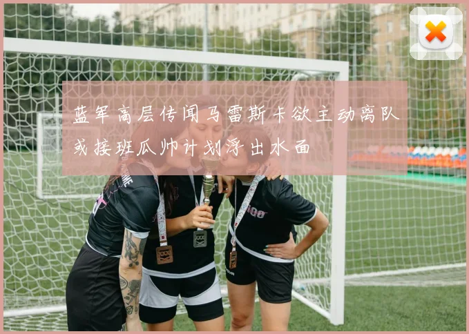 蓝军高层传闻马雷斯卡欲主动离队或接班瓜帅计划浮出水面