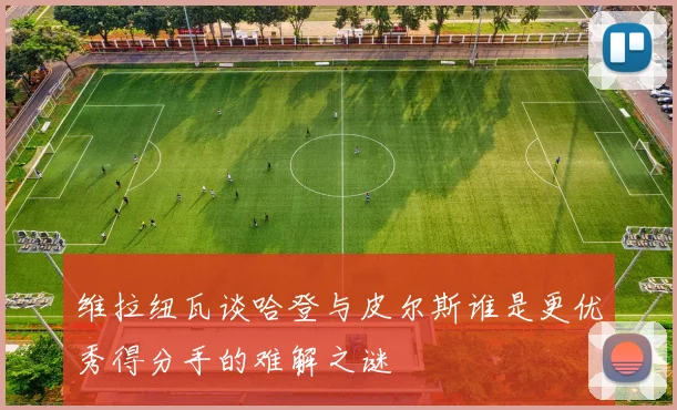 维拉纽瓦谈哈登与皮尔斯谁是更优秀得分手的难解之谜