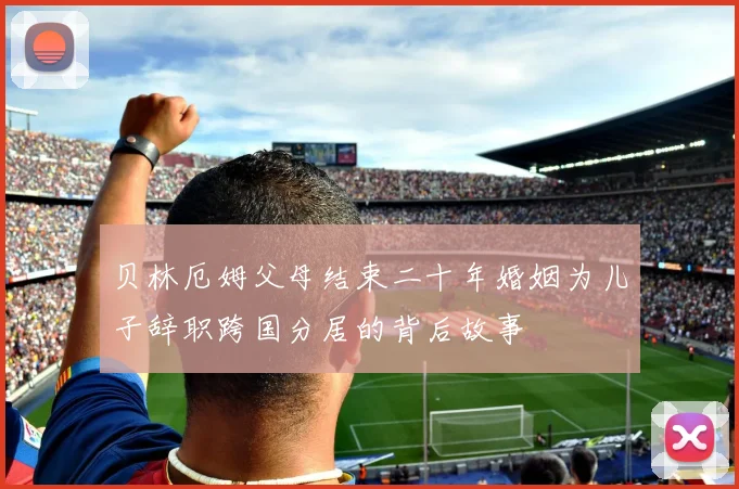 贝林厄姆父母结束二十年婚姻为儿子辞职跨国分居的背后故事