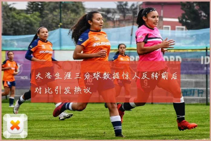 大洛生涯三分球数据惊人反转前后对比引发热议