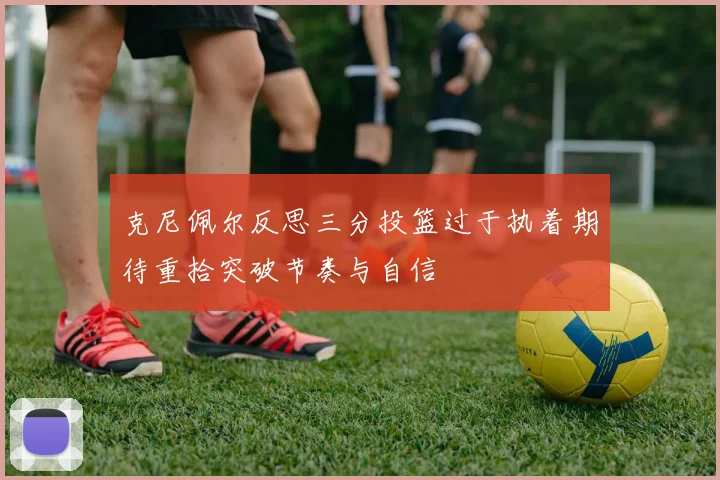 克尼佩尔反思三分投篮过于执着期待重拾突破节奏与自信