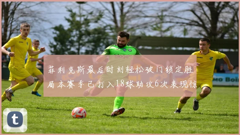 菲利克斯最后时刻轻松破门锁定胜局本赛季已打入18球助攻6次表现惊艳