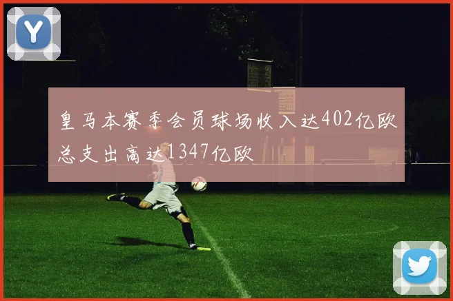 皇马本赛季会员球场收入达402亿欧总支出高达1347亿欧