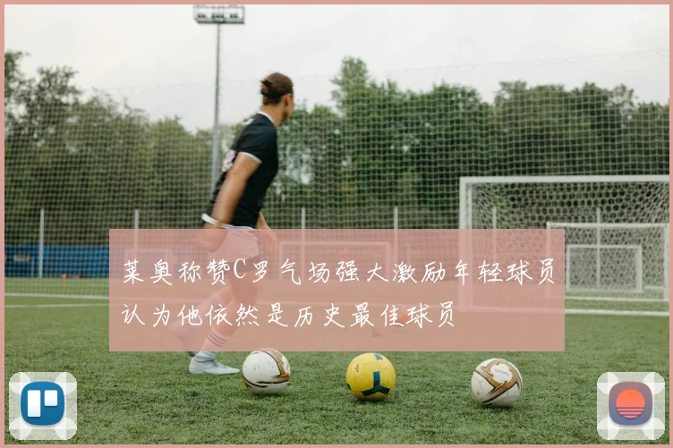 莱奥称赞C罗气场强大激励年轻球员认为他依然是历史最佳球员
