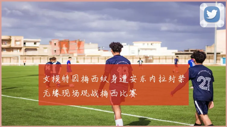 女模特因梅西纹身遭安东内拉封禁无缘现场观战梅西比赛