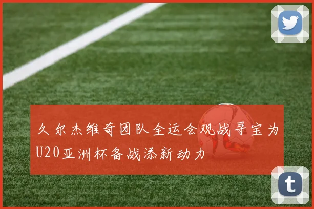 久尔杰维奇团队全运会观战寻宝为U20亚洲杯备战添新动力