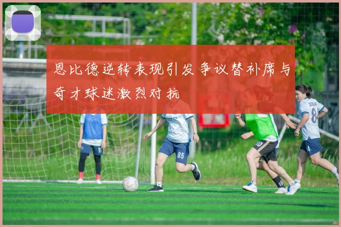 恩比德逆转表现引发争议替补席与奇才球迷激烈对抗