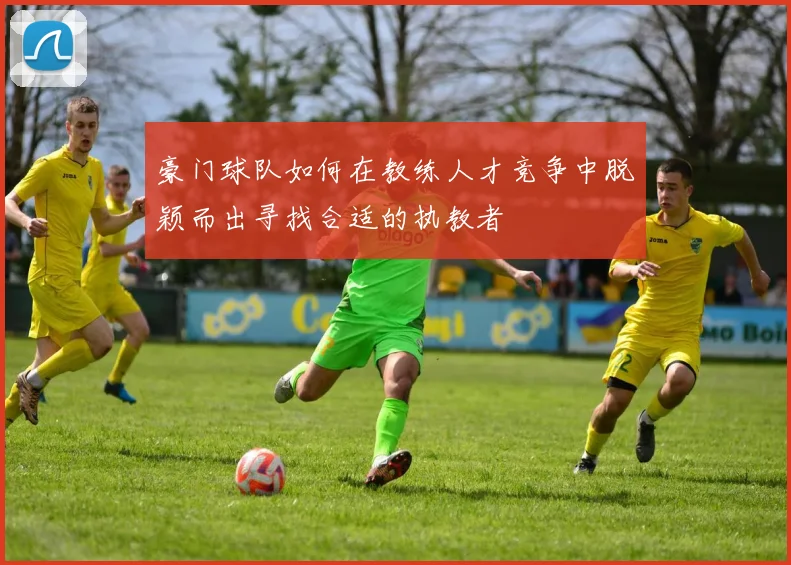 豪门球队如何在教练人才竞争中脱颖而出寻找合适的执教者
