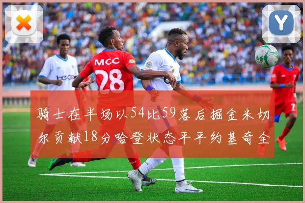 骑士在半场以54比59落后掘金米切尔贡献18分哈登状态平平约基奇全能表现
