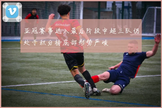 亚冠赛事进入最后阶段中超三队仍处于积分榜底部形势严峻