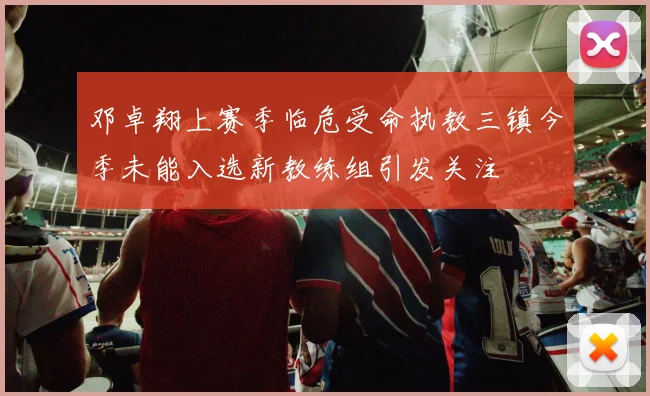 邓卓翔上赛季临危受命执教三镇今季未能入选新教练组引发关注