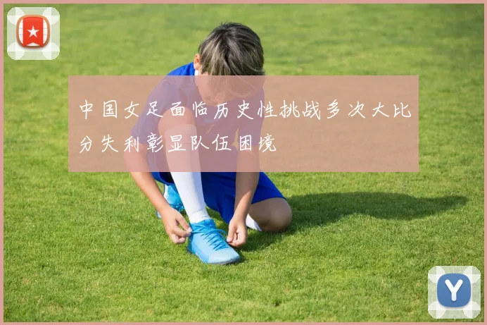 中国女足面临历史性挑战多次大比分失利彰显队伍困境