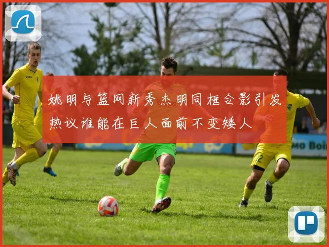 姚明与篮网新秀杰明同框合影引发热议谁能在巨人面前不变矮人