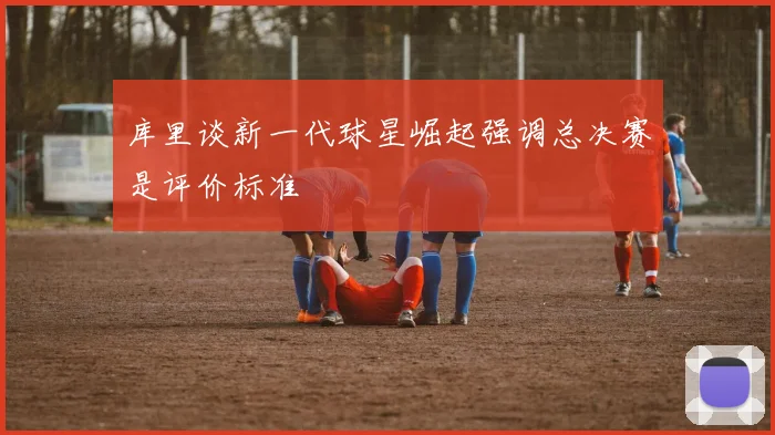 库里谈新一代球星崛起强调总决赛是评价标准