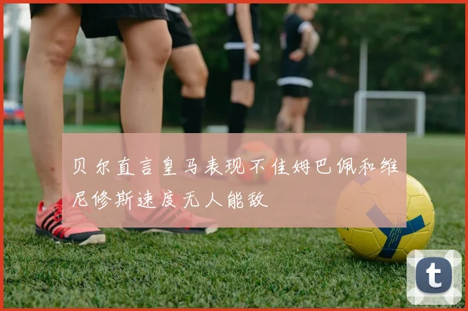 贝尔直言皇马表现不佳姆巴佩和维尼修斯速度无人能敌