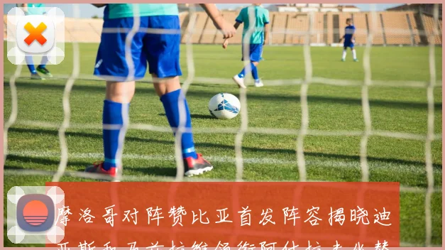 摩洛哥对阵赞比亚首发阵容揭晓迪亚斯和马兹拉维领衔阿什拉夫坐替补席