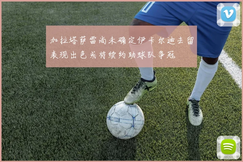 加拉塔萨雷尚未确定伊卡尔迪去留表现出色或将续约助球队争冠