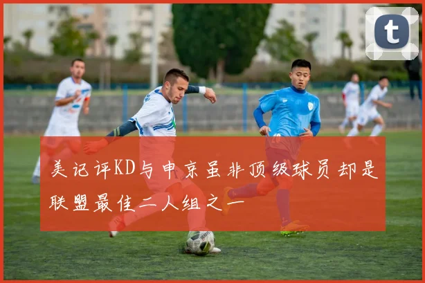 美记评KD与申京虽非顶级球员却是联盟最佳二人组之一