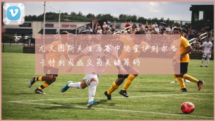 尤文图斯关注马赛中场霍伊别尔洛卡特利或成交易关键筹码