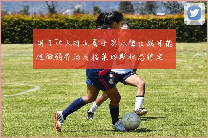 明日76人对决勇士恩比德出战可能性微弱乔治与格莱姆斯状态待定